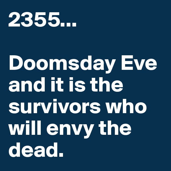 2355...

Doomsday Eve and it is the survivors who will envy the dead.