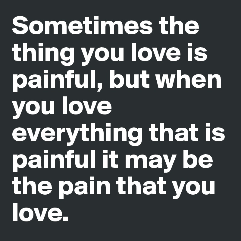 Sometimes the thing you love is painful, but when you love everything that is painful it may be the pain that you love.