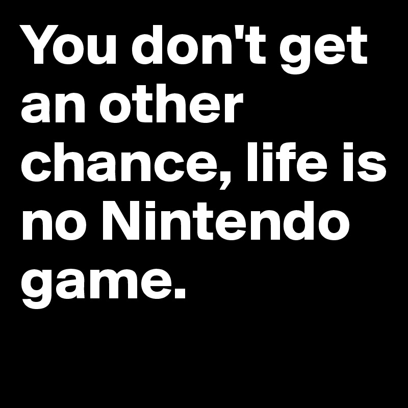 You don't get an other chance, life is no Nintendo game.
