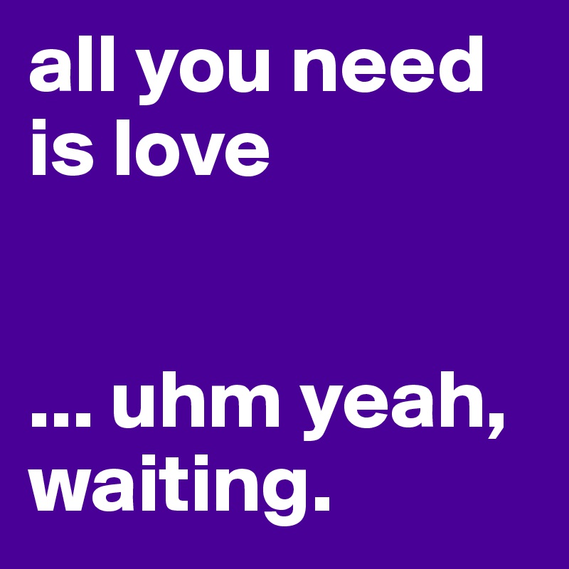 all you need is love 


... uhm yeah,  waiting.