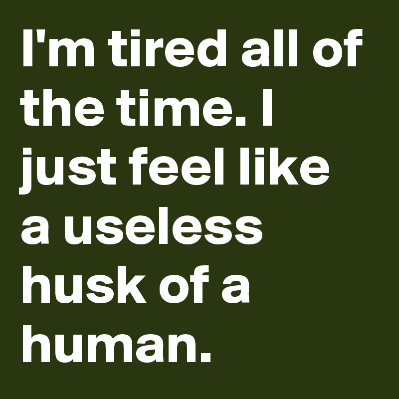 I'm tired all of the time. I just feel like a useless husk of a human.