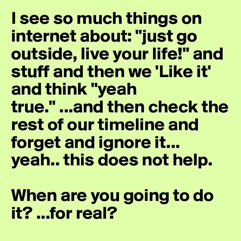 I see so much things on internet about: "just go outside, live your life!" and stuff and then we 'Like it' and think "yeah true." ...and then check the rest of our timeline and forget and ignore it... yeah.. this does not help.

When are you going to do it? ...for real?