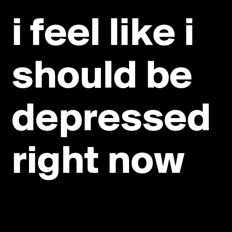 i feel like i should be depressed right now