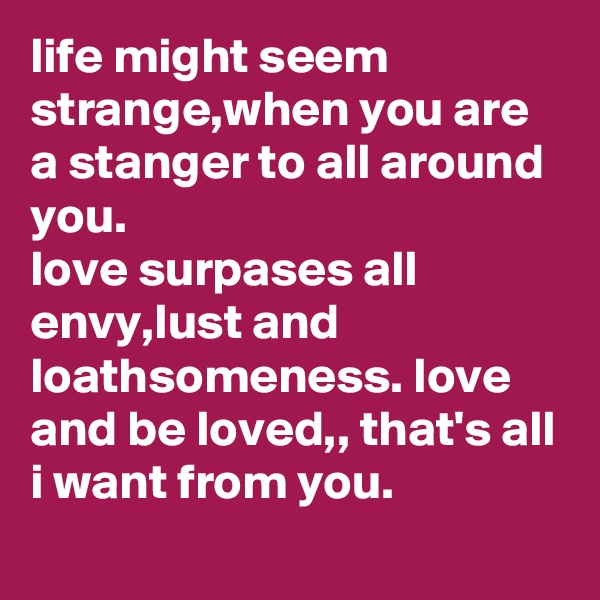 life might seem strange,when you are a stanger to all around you.
love surpases all envy,lust and loathsomeness. love and be loved,, that's all i want from you.

