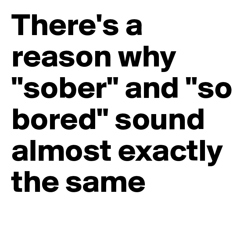 There's a reason why "sober" and "so bored" sound almost exactly the same