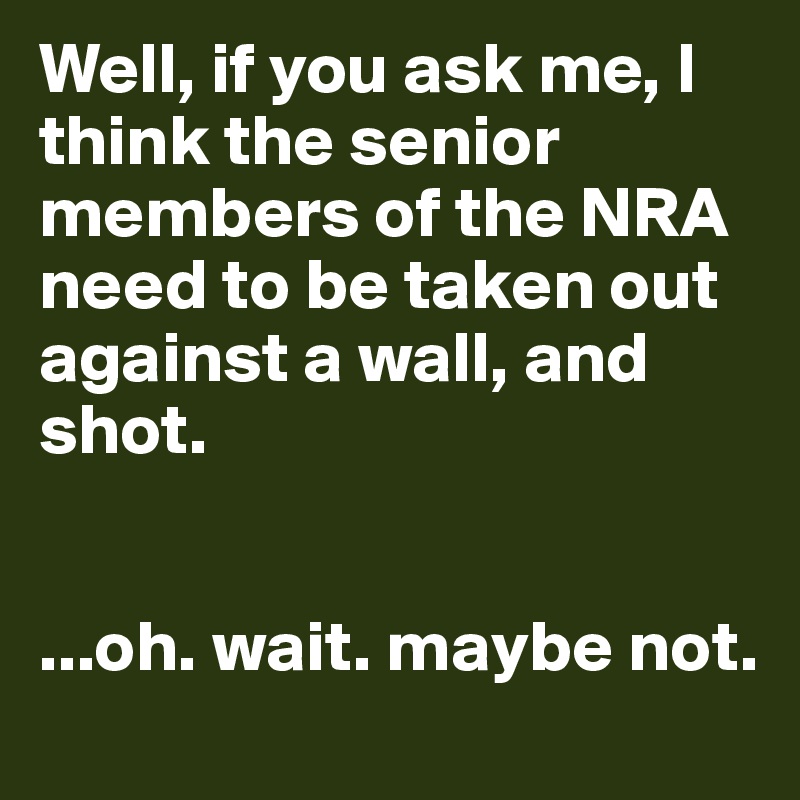 Well, if you ask me, I think the senior members of the NRA need to be taken out against a wall, and shot.


...oh. wait. maybe not.
