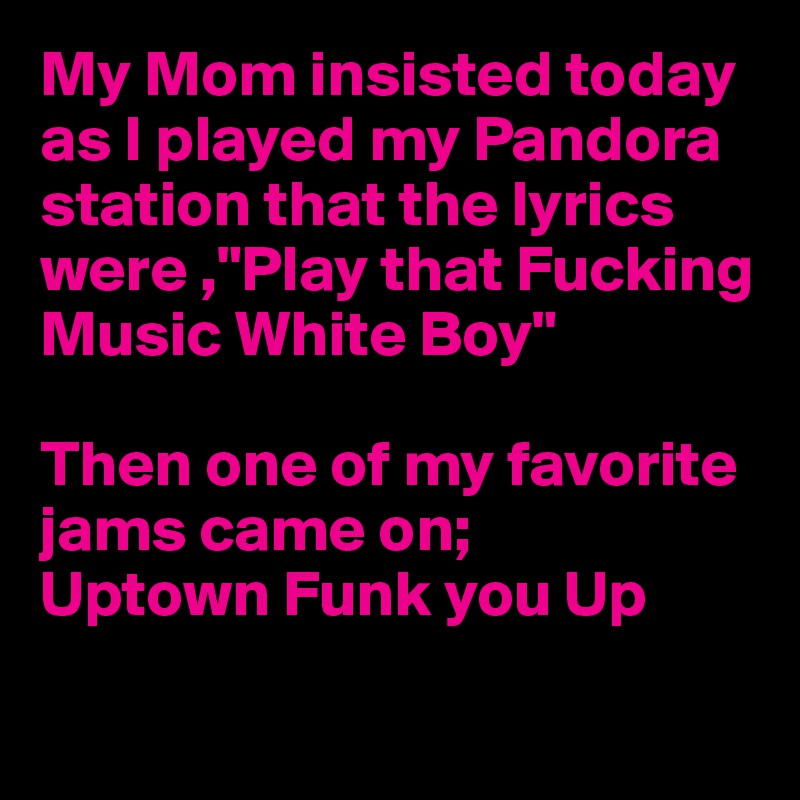 My Mom insisted today as I played my Pandora station that the lyrics were ,"Play that Fucking  Music White Boy" 

Then one of my favorite 
jams came on;
Uptown Funk you Up

