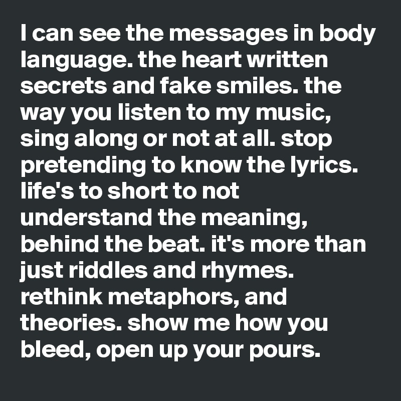 I can see the messages in body language. the heart written secrets and fake smiles. the way you listen to my music, sing along or not at all. stop pretending to know the lyrics. life's to short to not understand the meaning, behind the beat. it's more than just riddles and rhymes. rethink metaphors, and theories. show me how you bleed, open up your pours. 