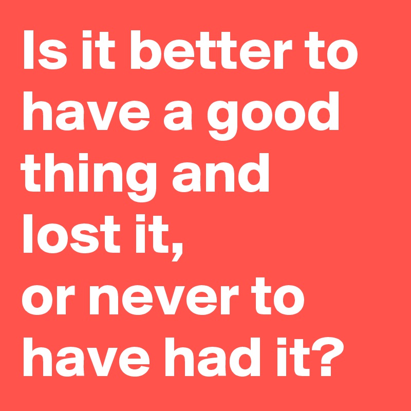 Is it better to have a good thing and lost it,
or never to have had it?