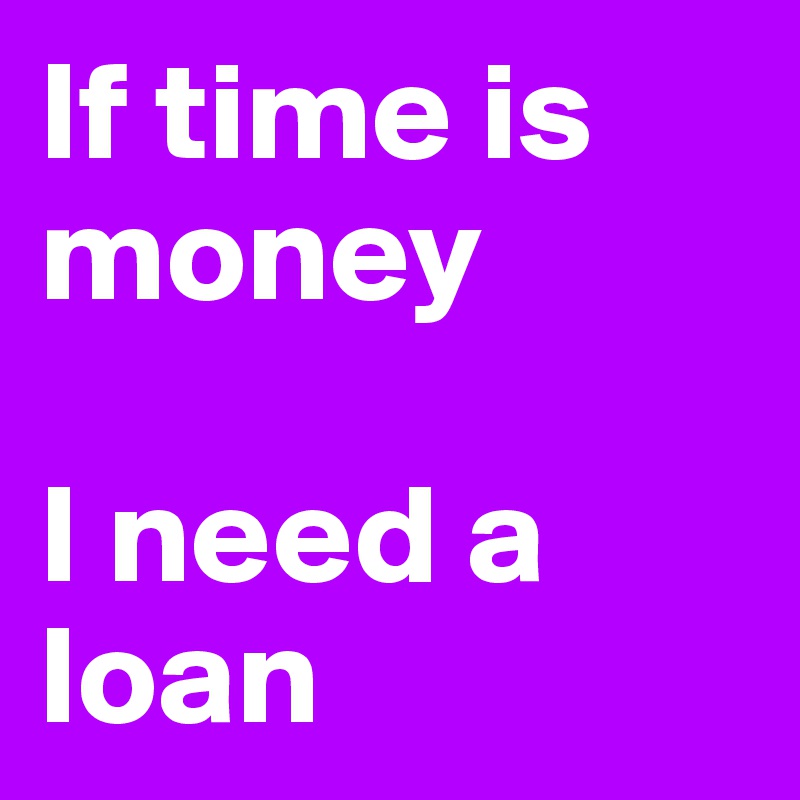 If time is money 

I need a loan 