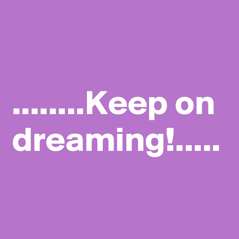 

........Keep on dreaming!.....