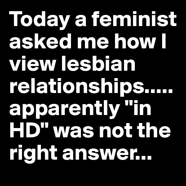 Today a feminist asked me how I view lesbian relationships.....apparently "in HD" was not the right answer...