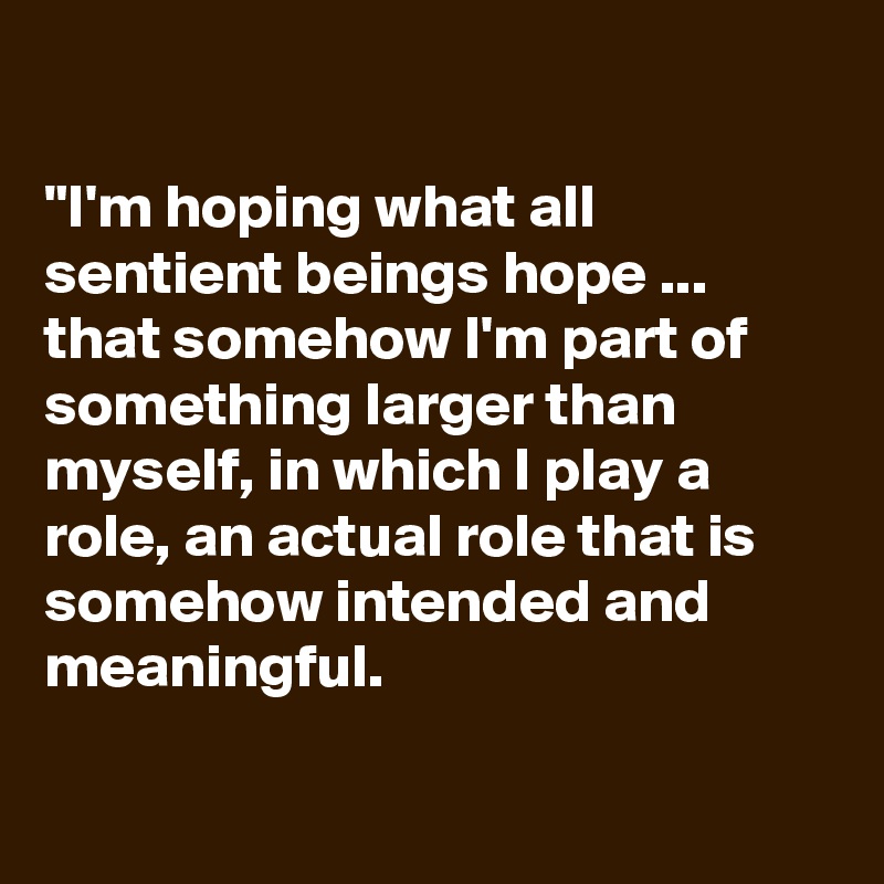 

"I'm hoping what all sentient beings hope ... that somehow I'm part of something larger than myself, in which I play a role, an actual role that is somehow intended and meaningful.

