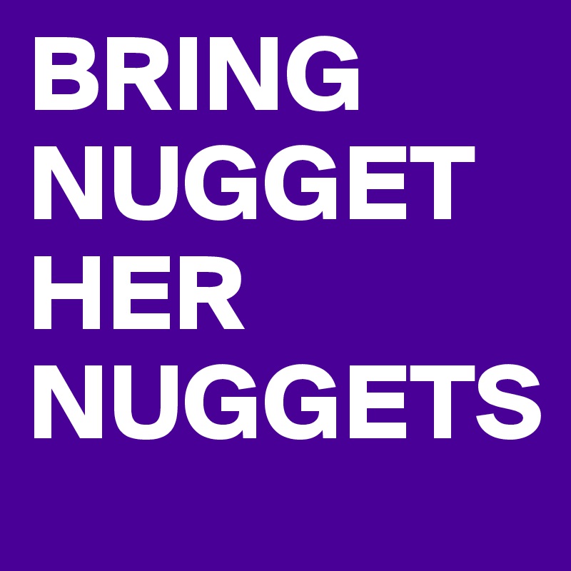 BRING NUGGET HER NUGGETS 