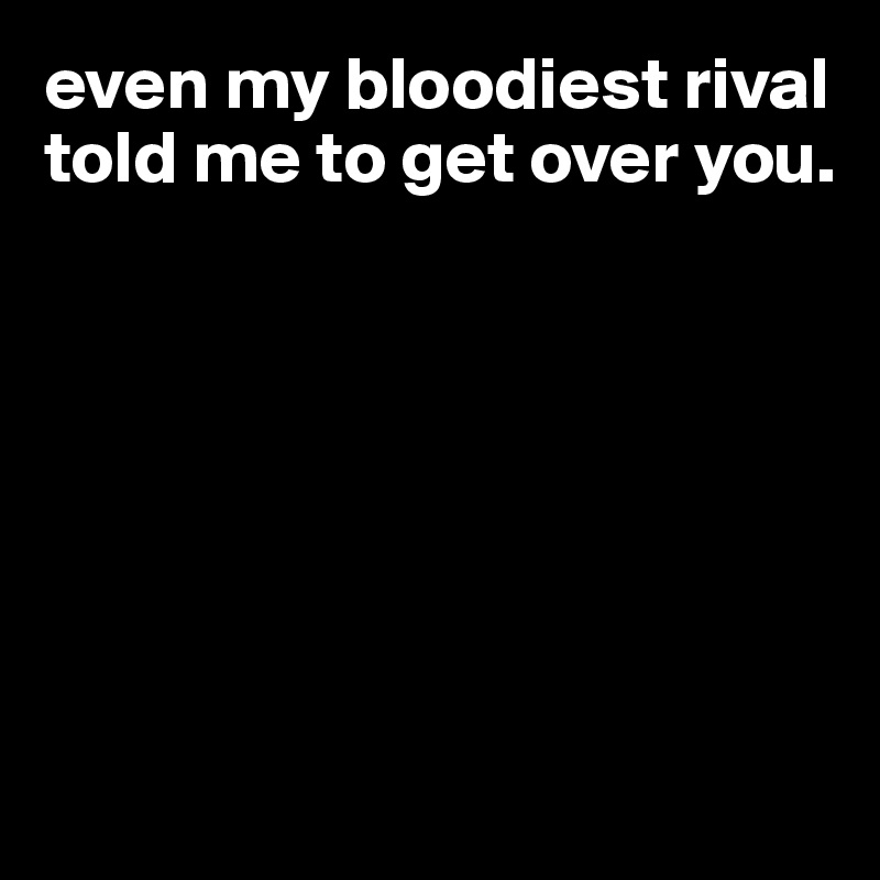 even my bloodiest rival told me to get over you.   







