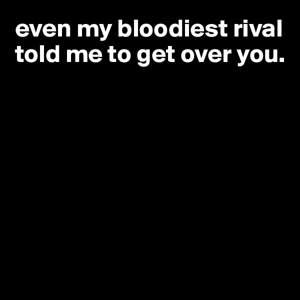 even my bloodiest rival told me to get over you.   







