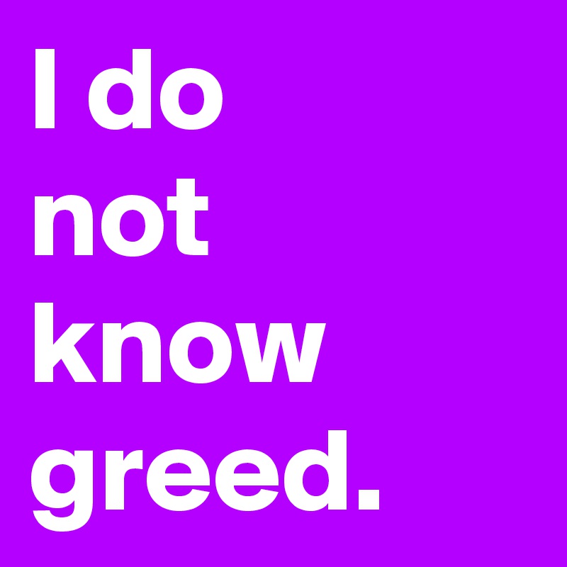 I do
not know
greed.
