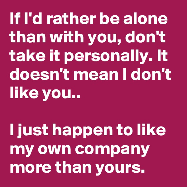If I'd rather be alone than with you, don't take it personally. It doesn't mean I don't like you..

I just happen to like my own company more than yours.