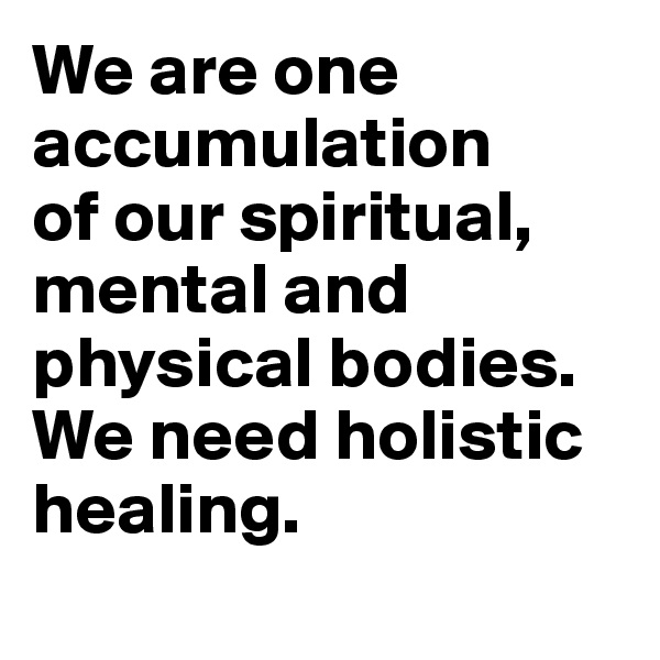 We are one accumulation 
of our spiritual, mental and physical bodies. We need holistic healing.
