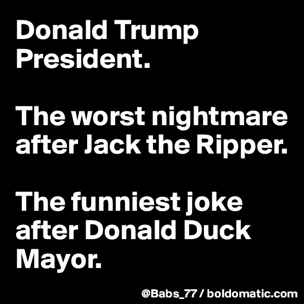 Donald Trump President. 

The worst nightmare after Jack the Ripper.

The funniest joke after Donald Duck Mayor.