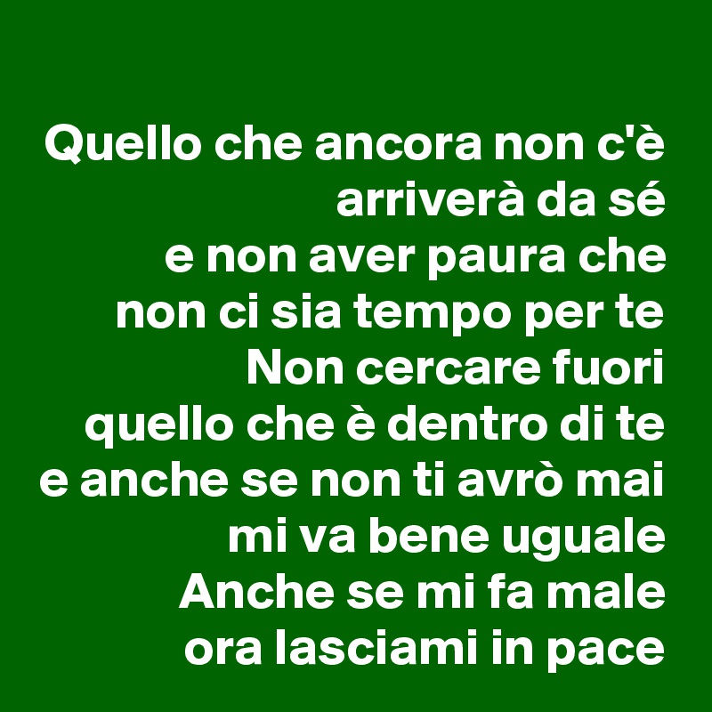 
Quello che ancora non c'è
arriverà da sé
e non aver paura che
non ci sia tempo per te
Non cercare fuori
quello che è dentro di te
e anche se non ti avrò mai mi va bene uguale
Anche se mi fa male
ora lasciami in pace