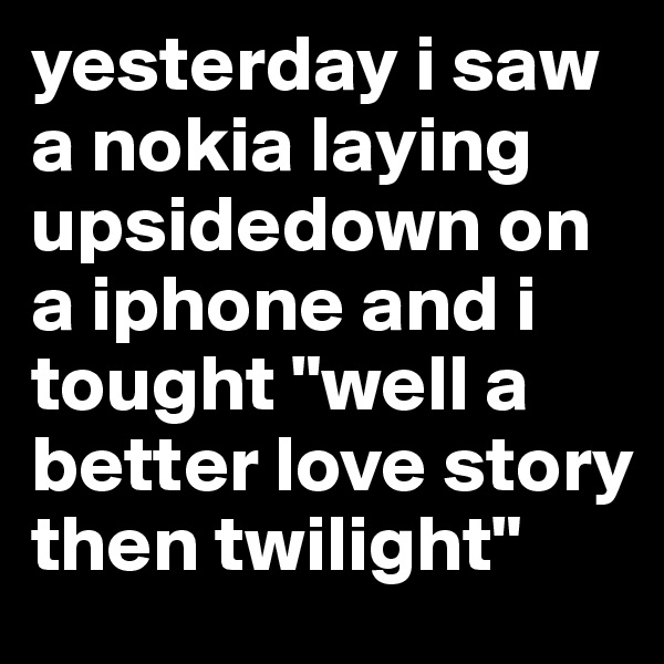 yesterday i saw a nokia laying upsidedown on a iphone and i tought "well a better love story then twilight"