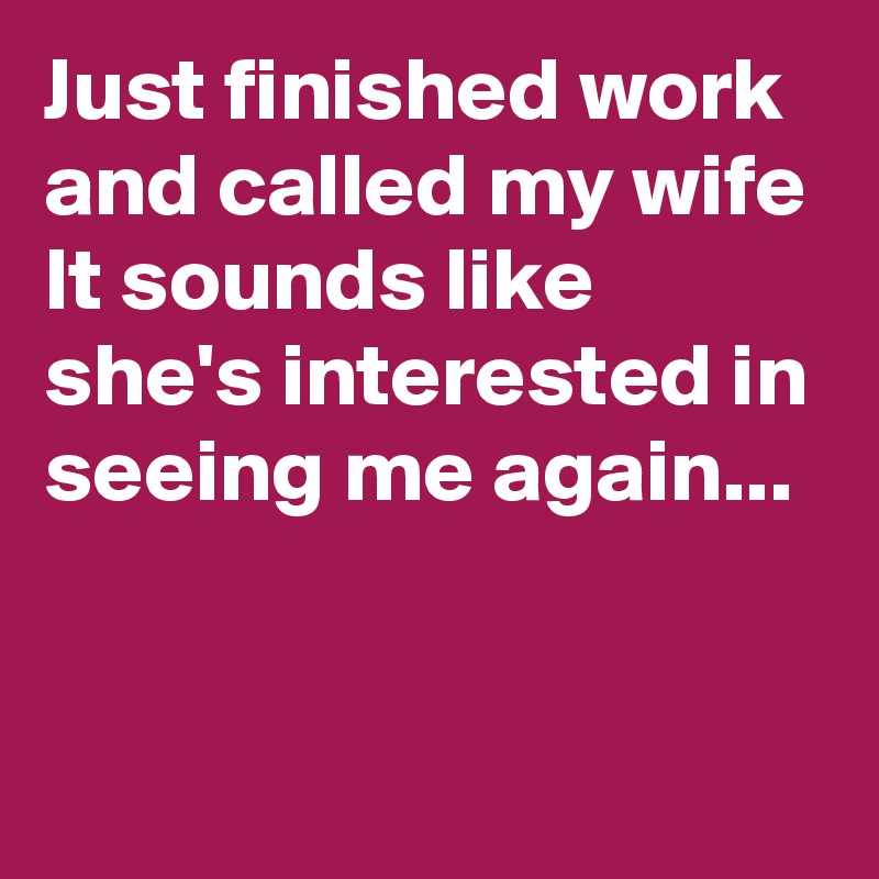 Just finished work and called my wife
It sounds like she's interested in seeing me again...

