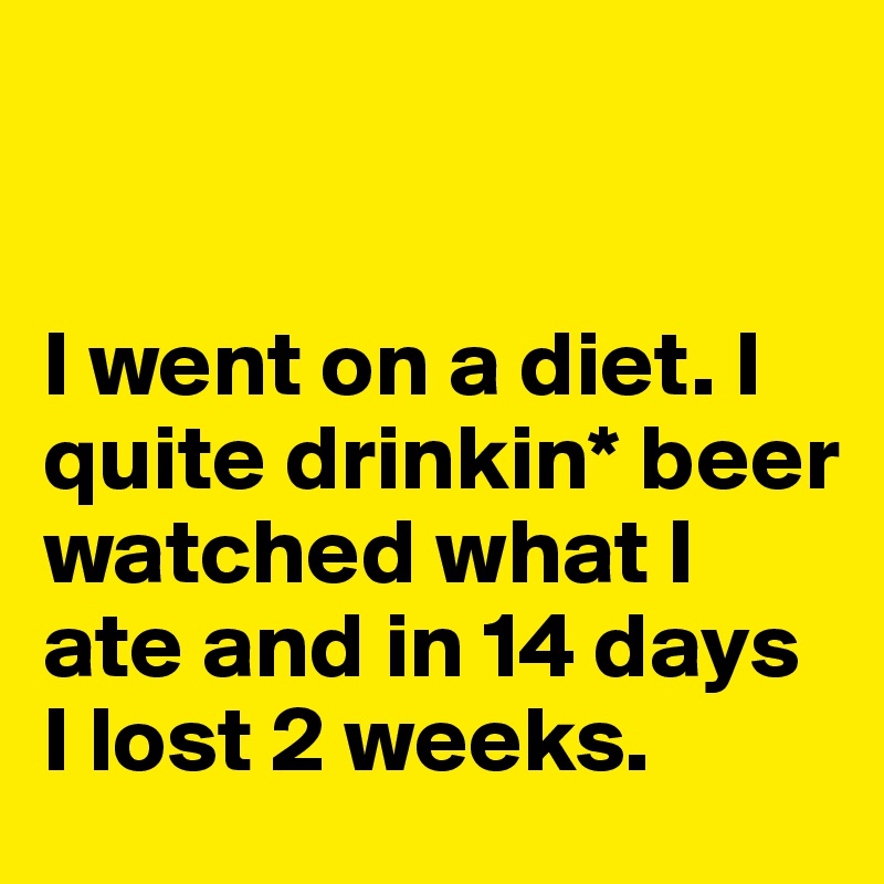 


I went on a diet. I quite drinkin* beer watched what I ate and in 14 days I lost 2 weeks. 