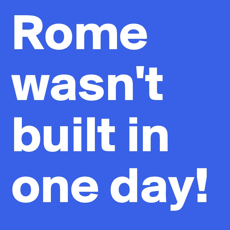Rome wasn't built in one day!