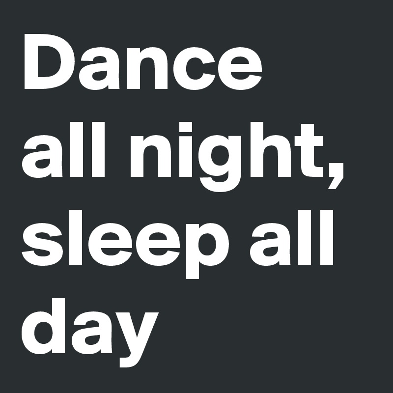 Dance all night,
sleep all
day