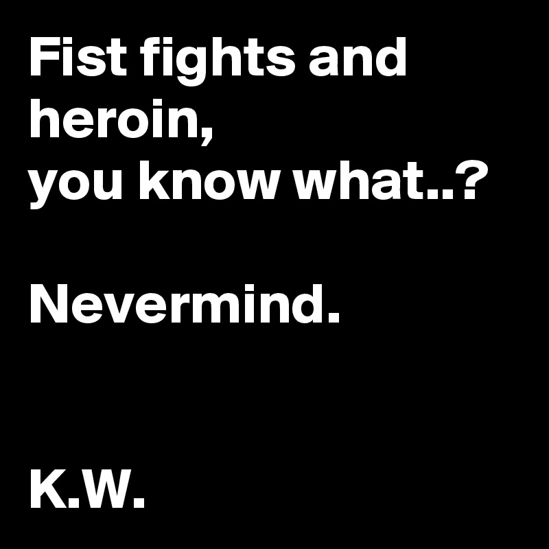 Fist fights and heroin,
you know what..?

Nevermind.


K.W.