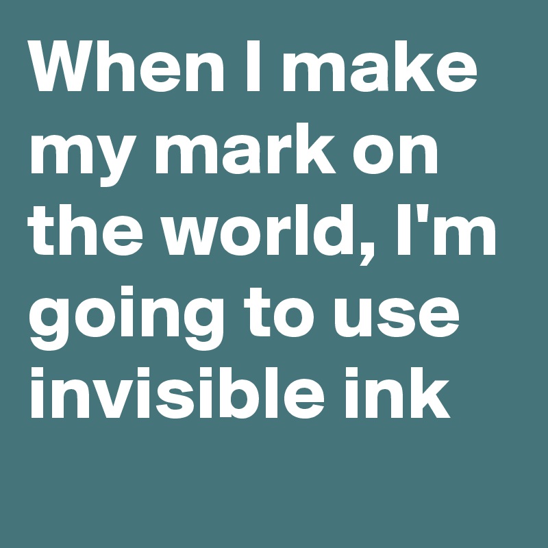 When I make my mark on the world, I'm going to use invisible ink