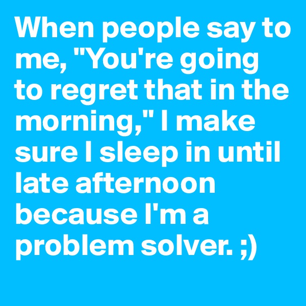 When people say to me, "You're going to regret that in the morning," I make sure I sleep in until late afternoon because I'm a problem solver. ;)