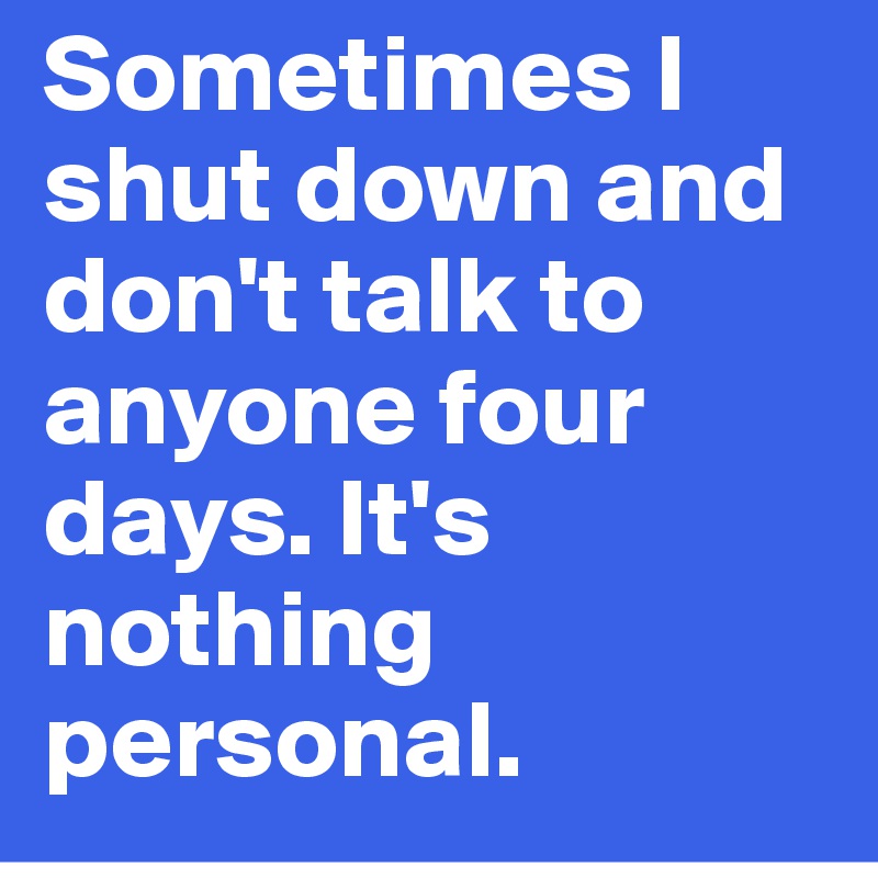 Sometimes I shut down and don't talk to anyone four days. It's nothing personal. 