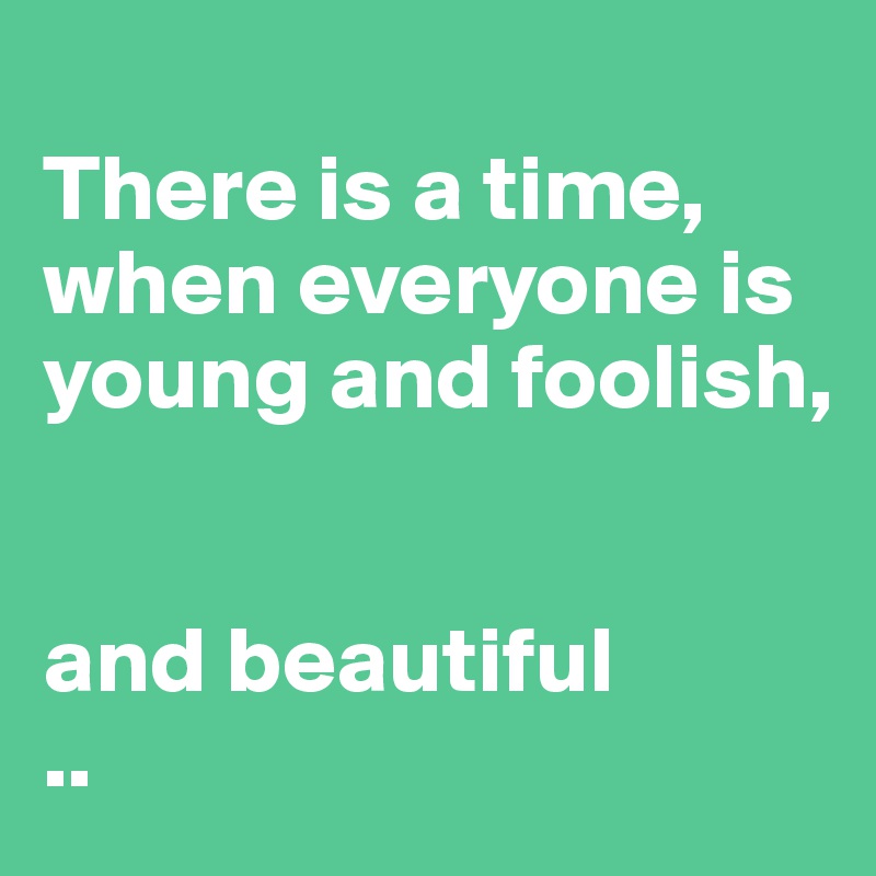 
There is a time, when everyone is young and foolish,


and beautiful 
..