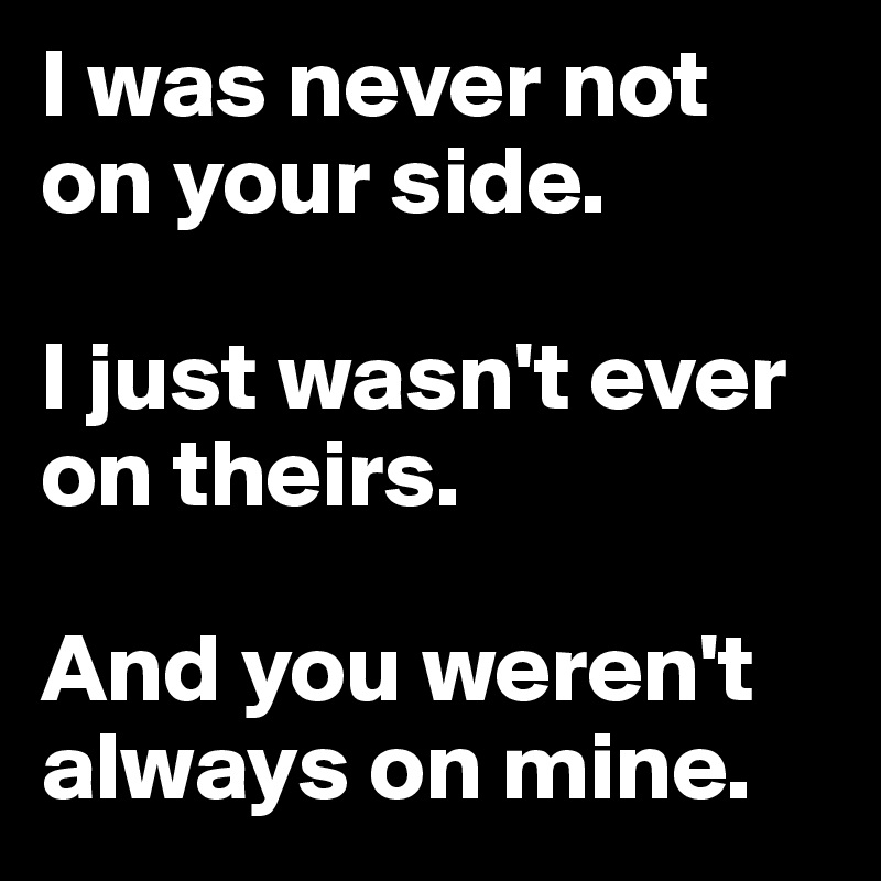 I was never not on your side.

I just wasn't ever on theirs. 

And you weren't always on mine.