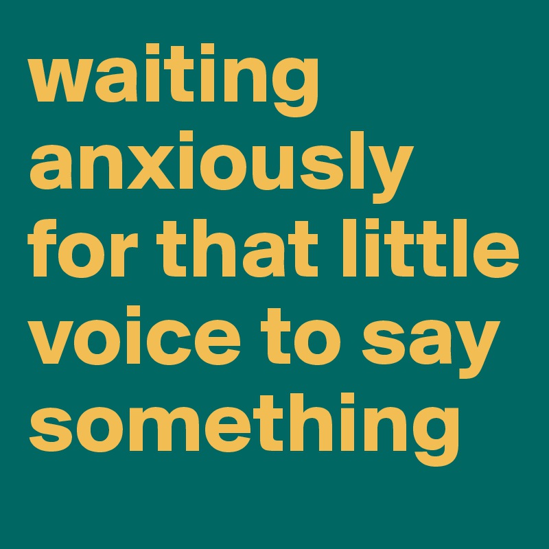 waiting anxiously
for that little voice to say something