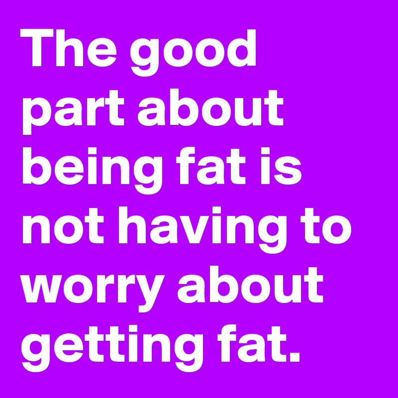 The good part about being fat is not having to worry about getting fat.