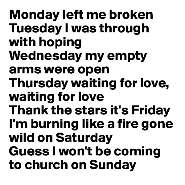 Monday left me broken
Tuesday I was through with hoping
Wednesday my empty arms were open
Thursday waiting for love, waiting for love
Thank the stars it's Friday
I'm burning like a fire gone wild on Saturday
Guess I won't be coming to church on Sunday