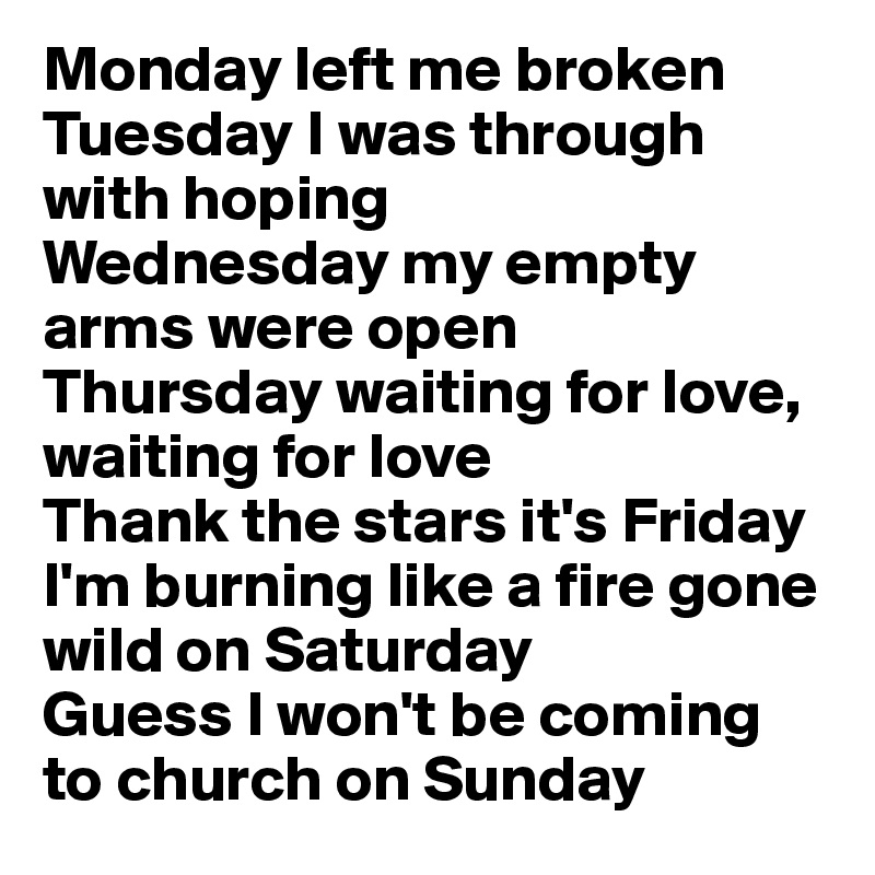 Monday left me broken
Tuesday I was through with hoping
Wednesday my empty arms were open
Thursday waiting for love, waiting for love
Thank the stars it's Friday
I'm burning like a fire gone wild on Saturday
Guess I won't be coming to church on Sunday