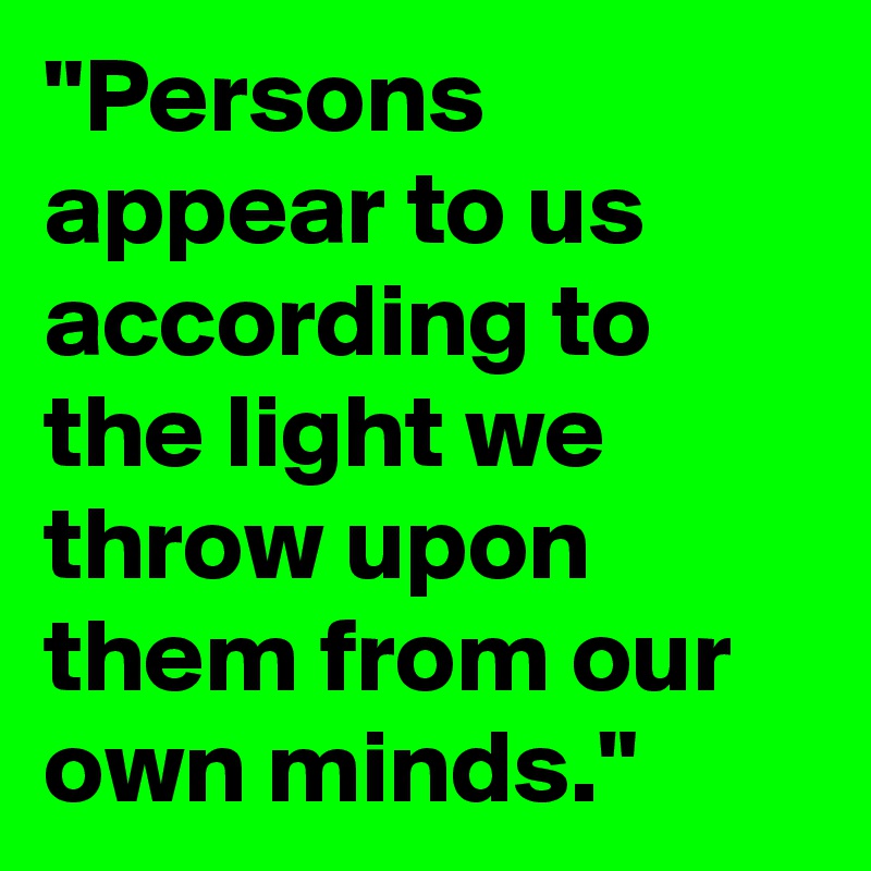 "Persons appear to us according to the light we throw upon them from our own minds."