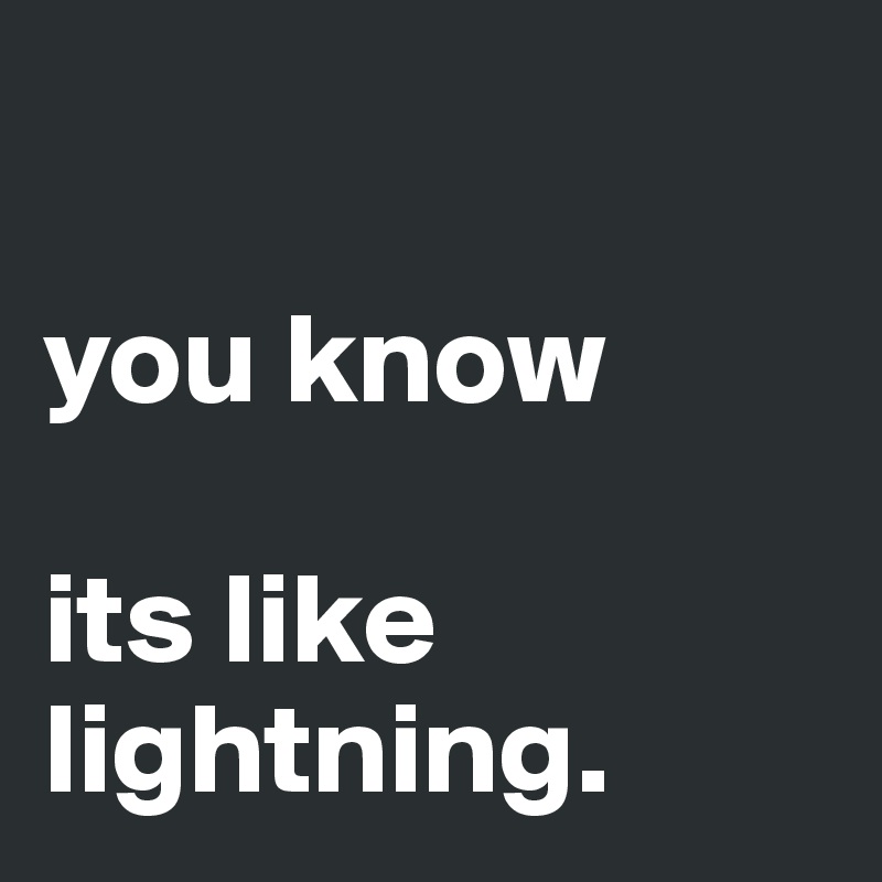 

you know 

its like lightning.