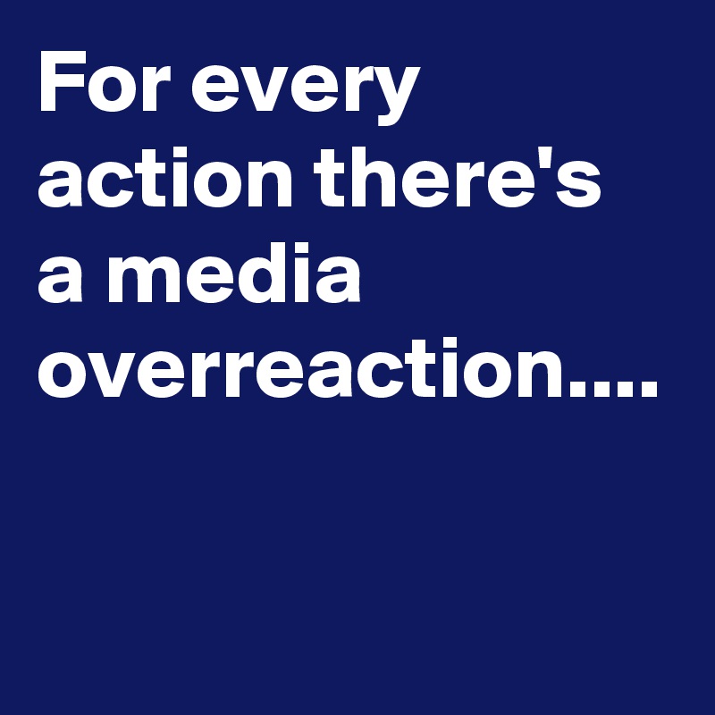 For every action there's a media overreaction....