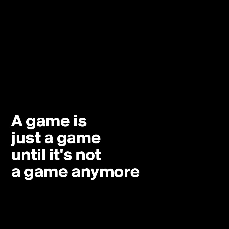 





A game is 
just a game 
until it's not 
a game anymore

