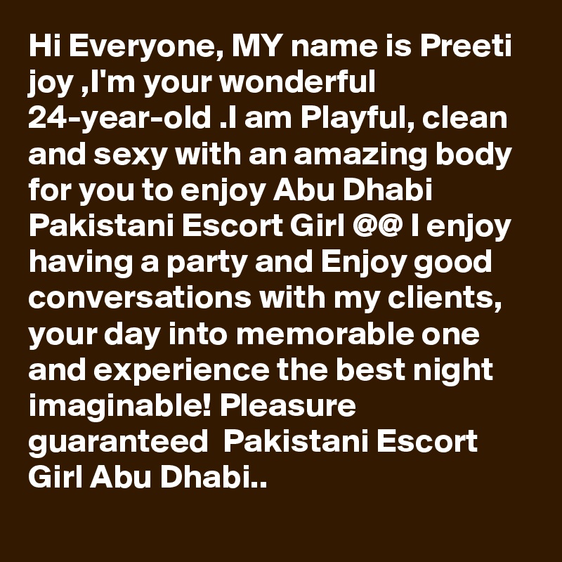 Hi Everyone, MY name is Preeti joy ,I'm your wonderful 24-year-old .I am Playful, clean and sexy with an amazing body for you to enjoy Abu Dhabi Pakistani Escort Girl @@ I enjoy having a party and Enjoy good conversations with my clients, your day into memorable one and experience the best night imaginable! Pleasure guaranteed  Pakistani Escort Girl Abu Dhabi.. 