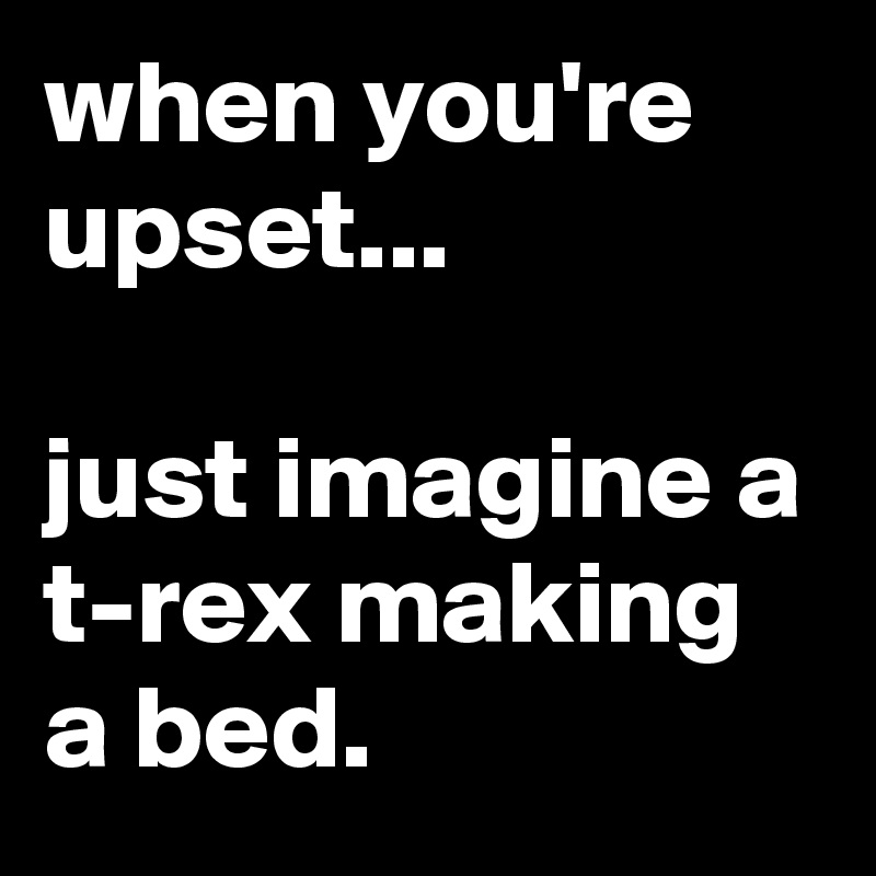 when you're upset...

just imagine a t-rex making a bed.