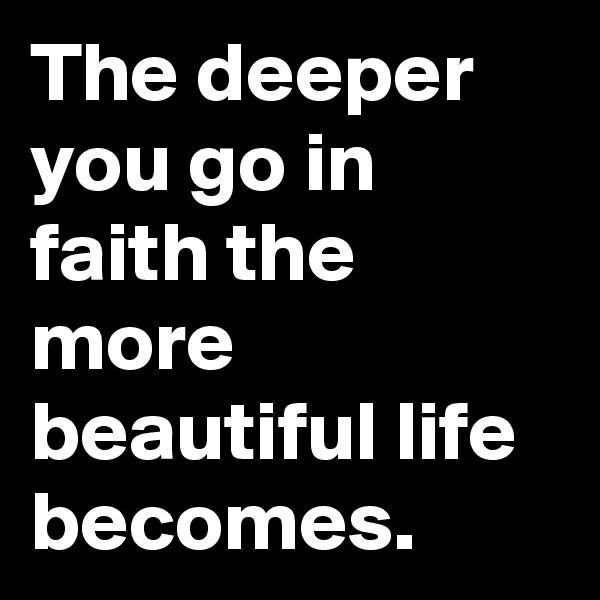 The deeper you go in faith the more beautiful life becomes.