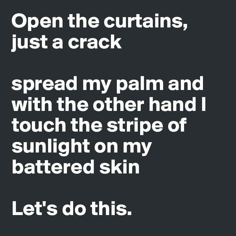 Open the curtains, just a crack

spread my palm and with the other hand I touch the stripe of sunlight on my battered skin

Let's do this.