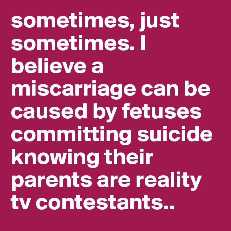 sometimes, just sometimes. I believe a miscarriage can be caused by fetuses committing suicide knowing their parents are reality tv contestants..
