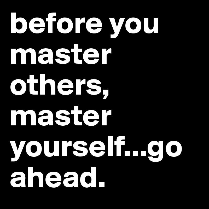 before you master others, master yourself...go ahead.